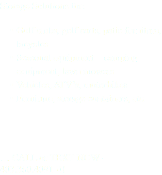 Storage Solutions for: Golf clubs, golf carts, patio furniture, bicycles Seasonal equipment – camping equipment, lawn mowers Vehicles, ATV’s, motorbikes Furniture, storage containers, etc. … CALL or TEXT NOW - 403.360.4091 !!!