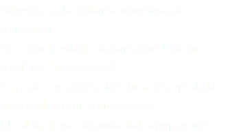 Moving or building a new home/renovating? Are you tired of storing your kids or relatives belongings? Can you recall the last time you parked your vehicle in your garage? Need to store commercial equipment?