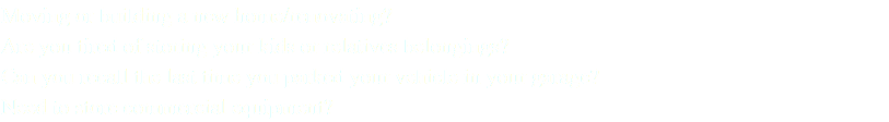 Moving or building a new home/renovating? Are you tired of storing your kids or relatives belongings? Can you recall the last time you parked your vehicle in your garage? Need to store commercial equipment?