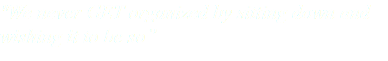 "We never GET organized by sitting down and wishing it to be so”